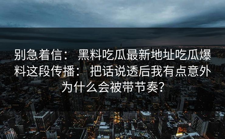 别急着信： 黑料吃瓜最新地址吃瓜爆料这段传播： 把话说透后我有点意外为什么会被带节奏？