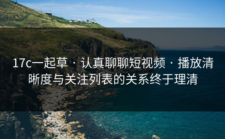 17c一起草 · 认真聊聊短视频 · 播放清晰度与关注列表的关系终于理清