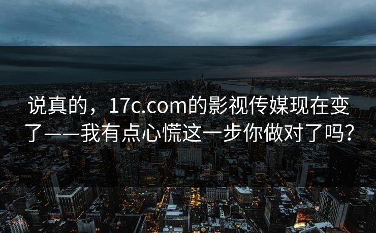 说真的，17c.com的影视传媒现在变了——我有点心慌这一步你做对了吗？