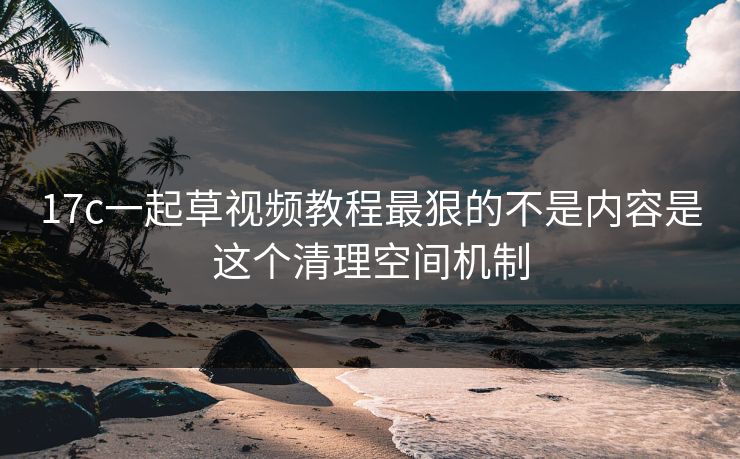 17c一起草视频教程最狠的不是内容是这个清理空间机制