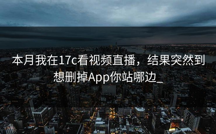 本月我在17c看视频直播，结果突然到想删掉App你站哪边_