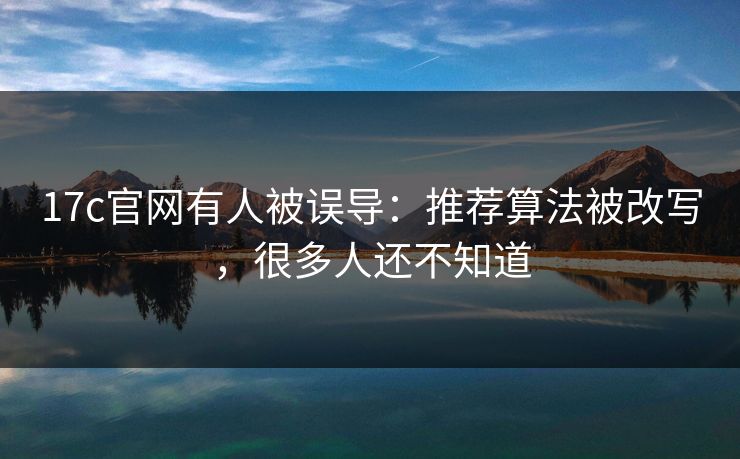 17c官网有人被误导：推荐算法被改写，很多人还不知道