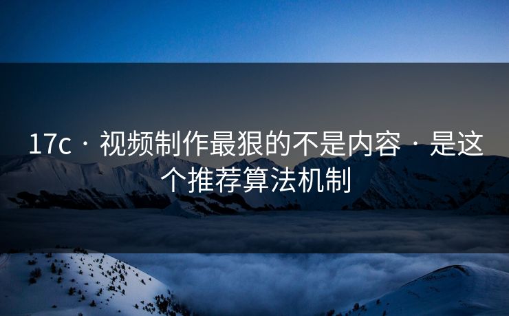 17c · 视频制作最狠的不是内容 · 是这个推荐算法机制