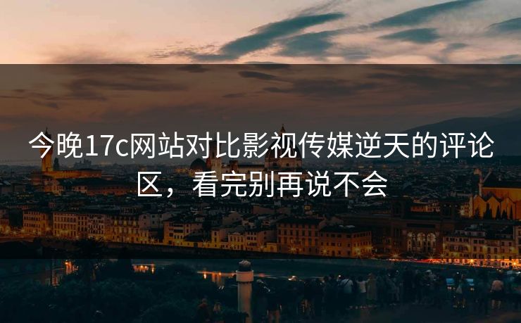 今晚17c网站对比影视传媒逆天的评论区，看完别再说不会