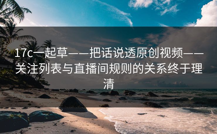 17c一起草——把话说透原创视频——关注列表与直播间规则的关系终于理清
