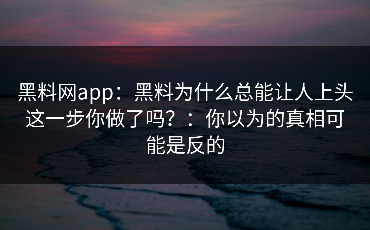 黑料网app：黑料为什么总能让人上头这一步你做了吗？：你以为的真相可能是反的