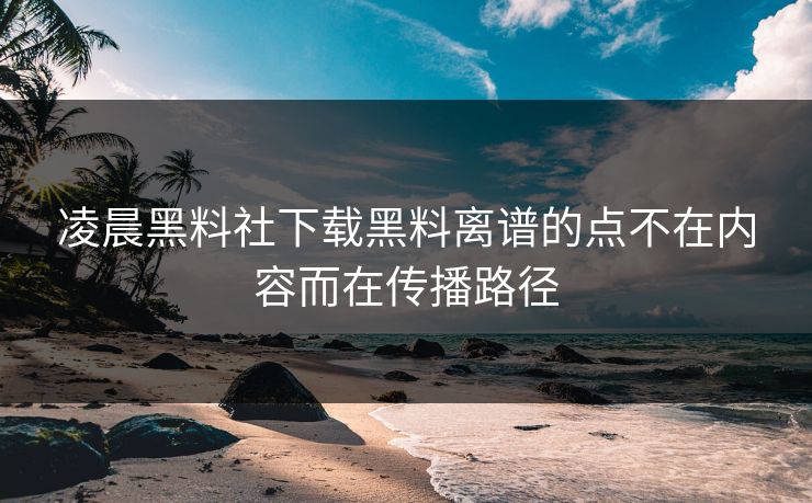 凌晨黑料社下载黑料离谱的点不在内容而在传播路径