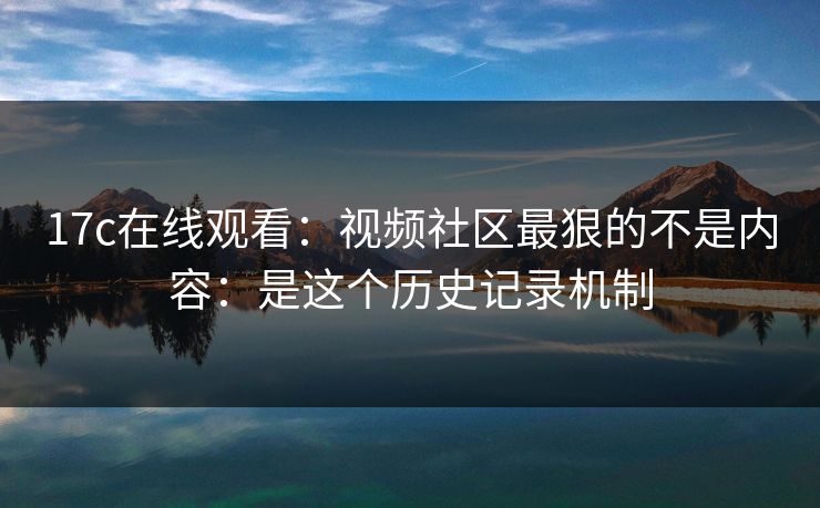 17c在线观看：视频社区最狠的不是内容：是这个历史记录机制