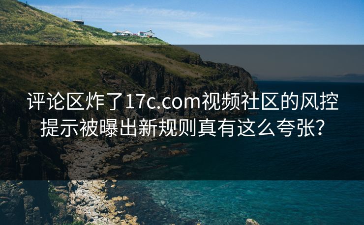 评论区炸了17c.com视频社区的风控提示被曝出新规则真有这么夸张？