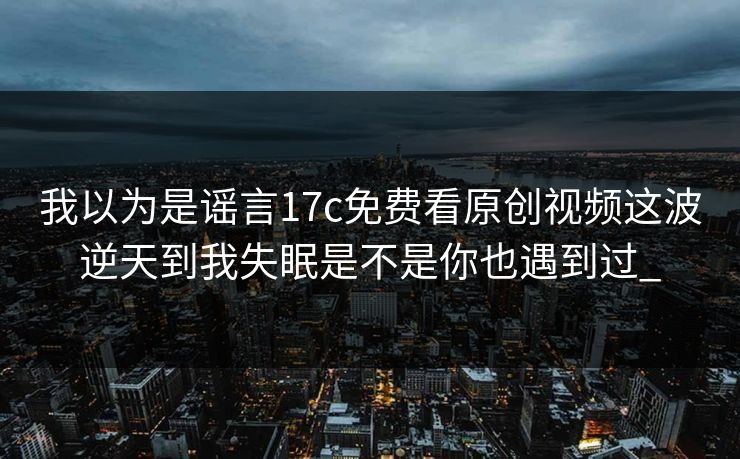 我以为是谣言17c免费看原创视频这波逆天到我失眠是不是你也遇到过_