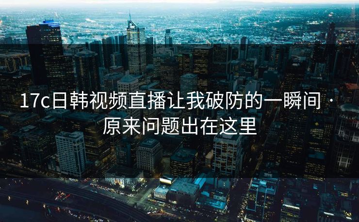 17c日韩视频直播让我破防的一瞬间 · 原来问题出在这里