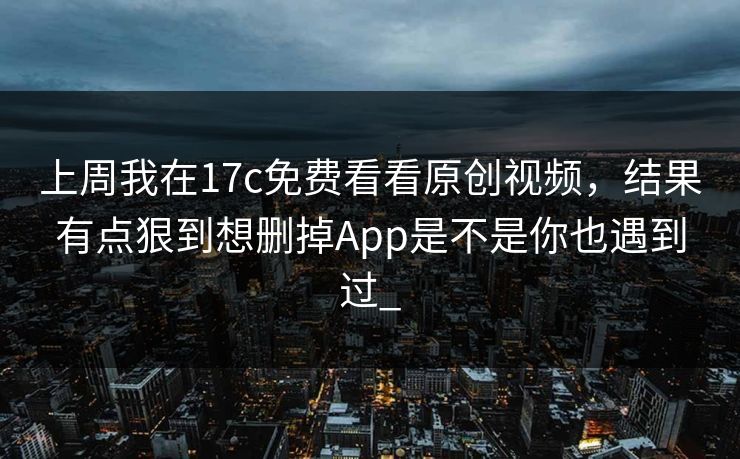 上周我在17c免费看看原创视频，结果有点狠到想删掉App是不是你也遇到过_