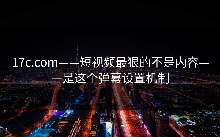 17c.com——短视频最狠的不是内容——是这个弹幕设置机制