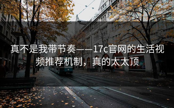 真不是我带节奏——17c官网的生活视频推荐机制，真的太太顶
