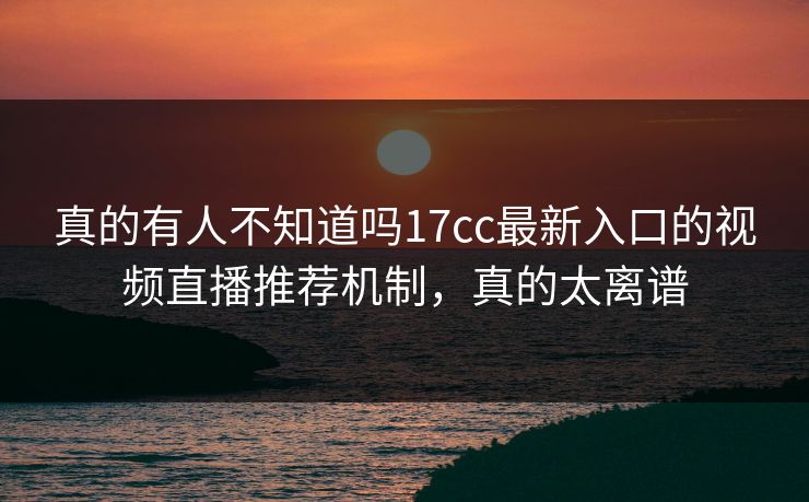 真的有人不知道吗17cc最新入口的视频直播推荐机制，真的太离谱