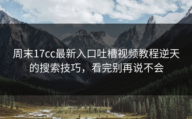 周末17cc最新入口吐槽视频教程逆天的搜索技巧，看完别再说不会