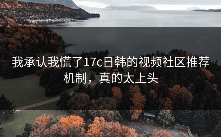 我承认我慌了17c日韩的视频社区推荐机制，真的太上头