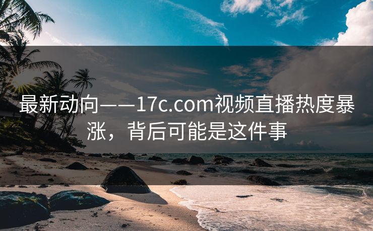 最新动向——17c.com视频直播热度暴涨，背后可能是这件事