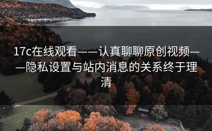 17c在线观看——认真聊聊原创视频——隐私设置与站内消息的关系终于理清