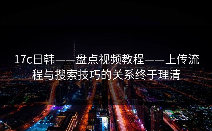 17c日韩——盘点视频教程——上传流程与搜索技巧的关系终于理清