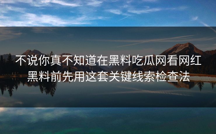 不说你真不知道在黑料吃瓜网看网红黑料前先用这套关键线索检查法