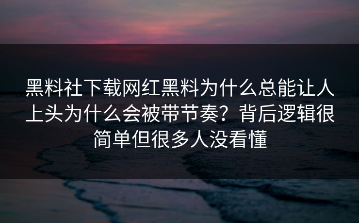 黑料社下载网红黑料为什么总能让人上头为什么会被带节奏？背后逻辑很简单但很多人没看懂
