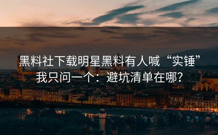 黑料社下载明星黑料有人喊“实锤”我只问一个：避坑清单在哪？