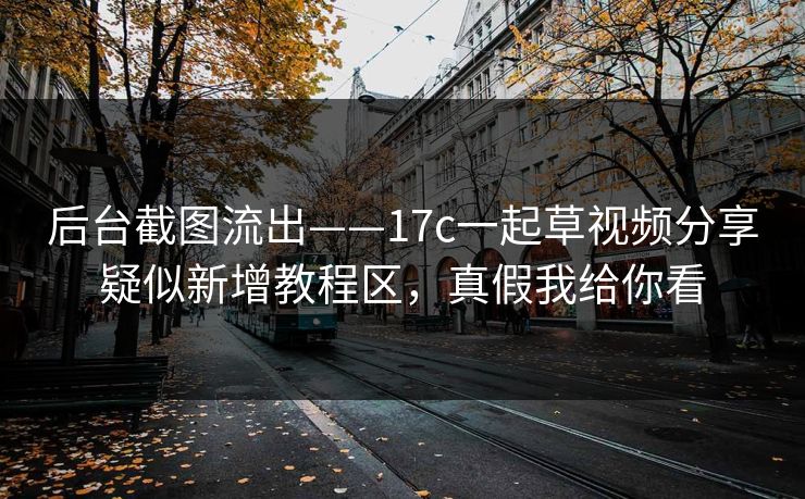 后台截图流出——17c一起草视频分享疑似新增教程区，真假我给你看