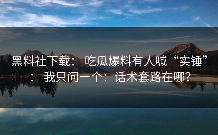 黑料社下载： 吃瓜爆料有人喊“实锤”： 我只问一个：话术套路在哪？