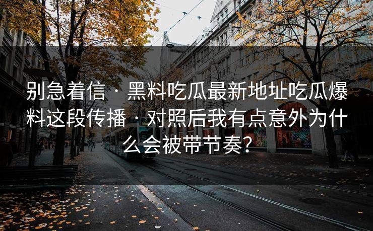 别急着信 · 黑料吃瓜最新地址吃瓜爆料这段传播 · 对照后我有点意外为什么会被带节奏？