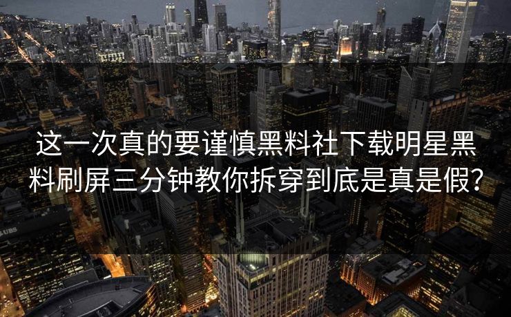 这一次真的要谨慎黑料社下载明星黑料刷屏三分钟教你拆穿到底是真是假？