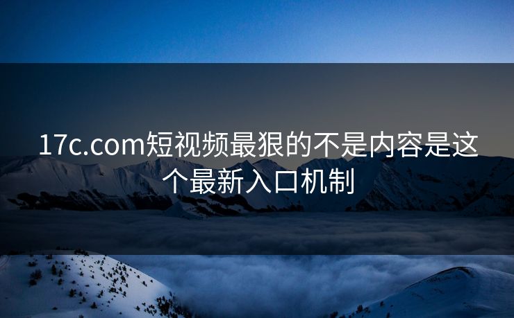 17c.com短视频最狠的不是内容是这个最新入口机制