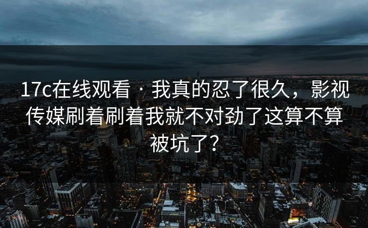 17c在线观看 · 我真的忍了很久，影视传媒刷着刷着我就不对劲了这算不算被坑了？