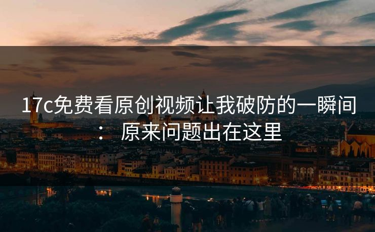 17c免费看原创视频让我破防的一瞬间： 原来问题出在这里