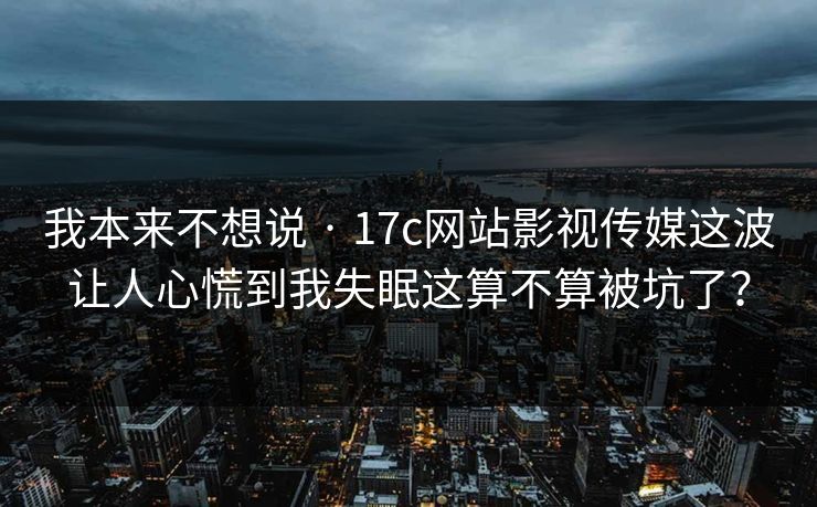 我本来不想说 · 17c网站影视传媒这波让人心慌到我失眠这算不算被坑了？