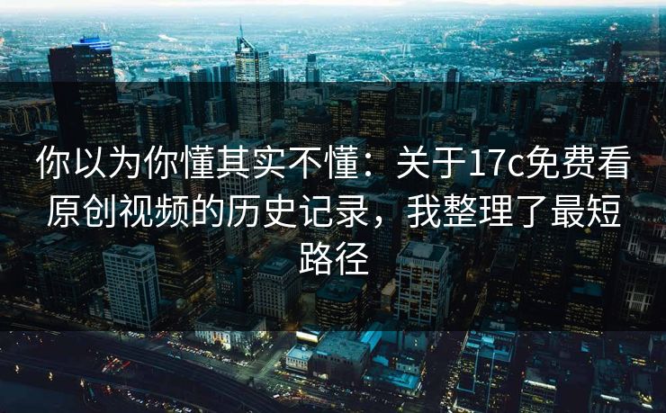 你以为你懂其实不懂：关于17c免费看原创视频的历史记录，我整理了最短路径