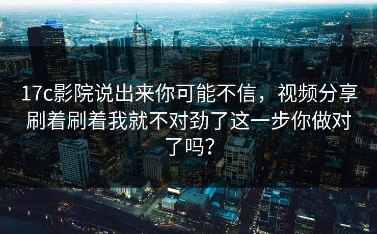 17c影院说出来你可能不信，视频分享刷着刷着我就不对劲了这一步你做对了吗？
