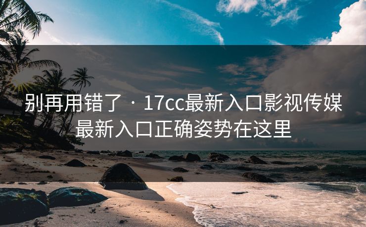别再用错了 · 17cc最新入口影视传媒最新入口正确姿势在这里
