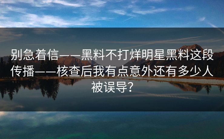 别急着信——黑料不打烊明星黑料这段传播——核查后我有点意外还有多少人被误导？