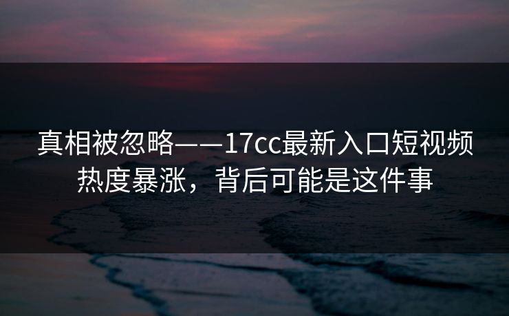 真相被忽略——17cc最新入口短视频热度暴涨，背后可能是这件事