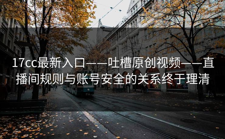 17cc最新入口——吐槽原创视频——直播间规则与账号安全的关系终于理清