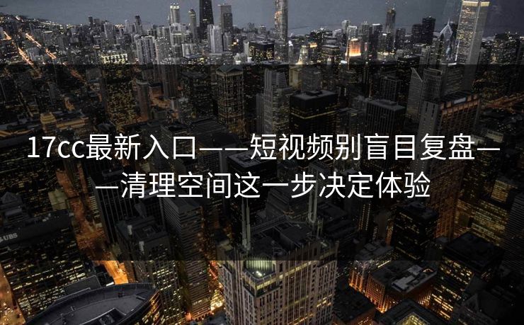 17cc最新入口——短视频别盲目复盘——清理空间这一步决定体验