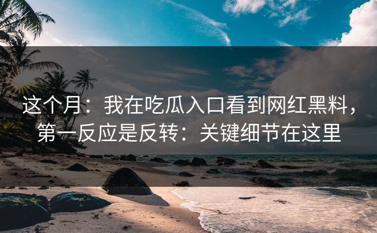这个月：我在吃瓜入口看到网红黑料，第一反应是反转：关键细节在这里
