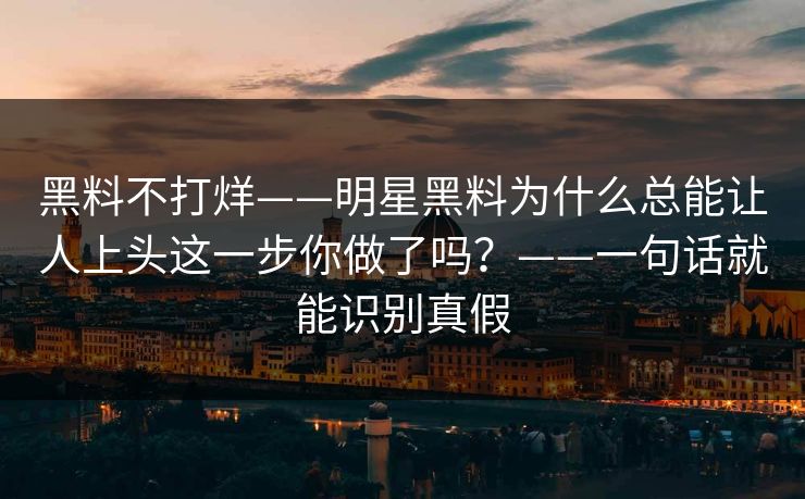 黑料不打烊——明星黑料为什么总能让人上头这一步你做了吗？——一句话就能识别真假
