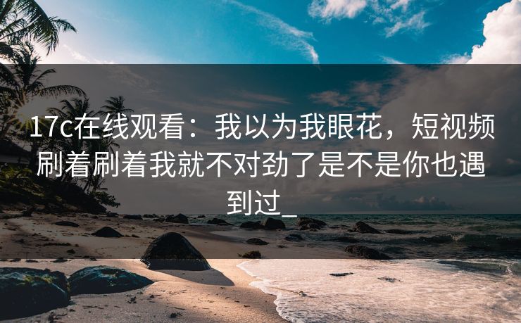 17c在线观看:我以为我眼花,短视频刷着刷着我就不对劲了是不是你也遇到过_ 17c在线观看:我以为我眼花,短视频刷着刷着我就不对劲了是不是你也遇到过_