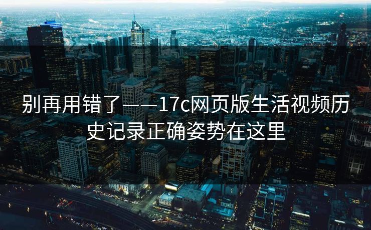 别再用错了——17c网页版生活视频历史记录正确姿势在这里