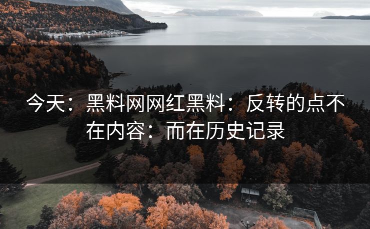 今天:黑料网网红黑料:反转的点不在内容:而在历史记录 今天:黑料网网红黑料:反转的点不在内容:而在历史记录