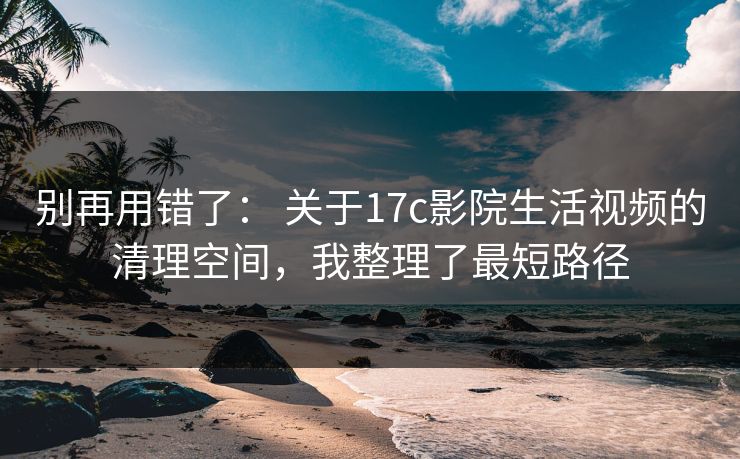 别再用错了： 关于17c影院生活视频的清理空间，我整理了最短路径