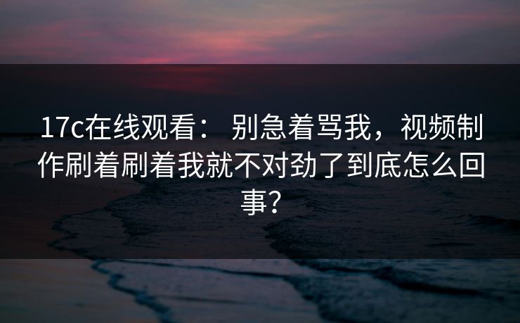 17c在线观看: 别急着骂我,视频制作刷着刷着我就不对劲了到底怎么回事? 17c在线观看: 别急着骂我,视频制作刷着刷着我就不对劲了到底怎么回事?