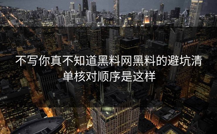 不写你真不知道黑料网黑料的避坑清单核对顺序是这样